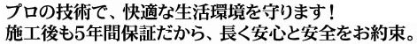 プロの技術で、快適な生活閑居を守ります！施工後も５年保証だから、長く安心と安全をお約束。