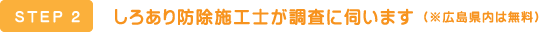 STEP2 しろあり防除施工士が調査に伺います（※広島県内は無料）